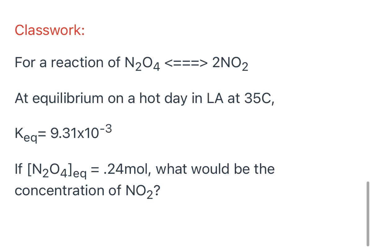 Classwork:
For a reaction of N204 <===> 2NO2
At equilibrium on a hot day in LA at 35C,
Keg= 9.31x10-3
If [N2O4]eg = .24mol, what would be the
concentration of NO2?
