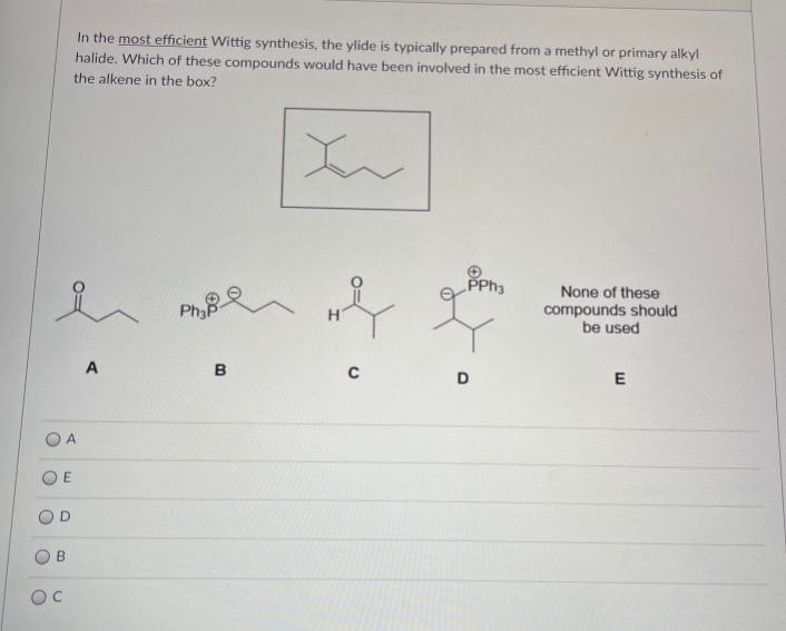 In the most efficient Wittig synthesis, the ylide is typically prepared from a methyl or primary alkyl
halide. Which of these compounds would have been involved in the most efficient Wittig synthesis of
the alkene in the box?
PPH3
None of these
compounds should
be used
Pha
A
B
D
O A
