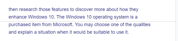 then research those features to discover more about how they
enhance Windows 10. The Windows 10 operating system is a
purchased item from Microsoft. You may choose one of the qualities
and explain a situation when it would be suitable to use it.