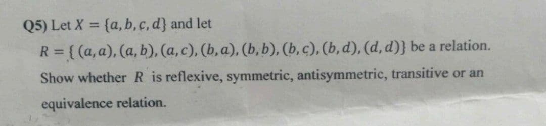 Q5) Let X = {a, b, c, d} and let
R = { (a, a), (a, b), (a, c), (b, a), (b, b), (b, c), (b, d), (d, d)} be a relation.
Show whetherR is reflexive, symmetric, antisymmetric, transitive or an
equivalence relation.
