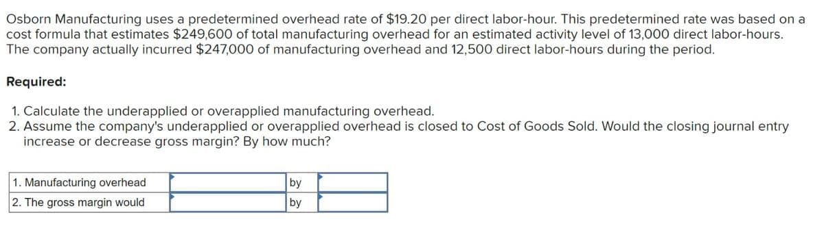 Osborn Manufacturing uses a predetermined overhead rate of $19.20 per direct labor-hour. This predetermined rate was based on a
cost formula that estimates $249,600 of total manufacturing overhead for an estimated activity level of 13,000 direct labor-hours.
The company actually incurred $247,000 of manufacturing overhead and 12,500 direct labor-hours during the period.
Required:
1. Calculate the underapplied or overapplied manufacturing overhead.
2. Assume the company's underapplied or overapplied overhead is closed to Cost of Goods Sold. Would the closing journal entry
increase or decrease gross margin? By how much?
1. Manufacturing overhead
2. The gross margin would
by
by