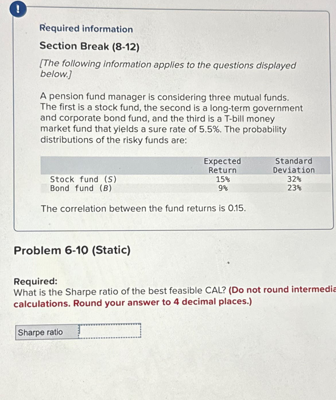 !
Required information
Section Break (8-12)
[The following information applies to the questions displayed
below.]
A pension fund manager is considering three mutual funds.
The first is a stock fund, the second is a long-term government
and corporate bond fund, and the third is a T-bill money
market fund that yields a sure rate of 5.5%. The probability
distributions of the risky funds are:
Stock fund (S)
Bond fund (B)
The correlation between the fund returns is 0.15.
Problem 6-10 (Static)
Expected
Return
Sharpe ratio
15%
9%
Standard
Deviation
32%
23%
Required:
What is the Sharpe ratio of the best feasible CAL? (Do not round intermedia
calculations. Round your answer to 4 decimal places.)