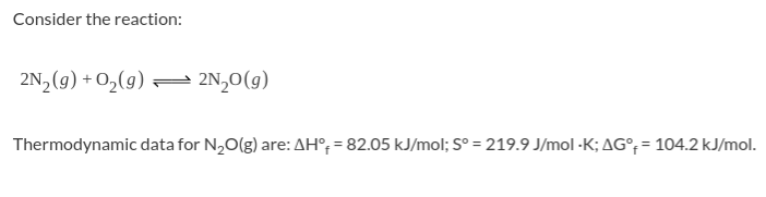 Consider the reaction:
2N, (9) + O2(9) = 2N,0(g)
Thermodynamic data for N,O(g) are:
AH°, = 82.05 kJ/mol; S° = 219.9 J/mol -K; AG°; = 104.2 kJ/mol.
