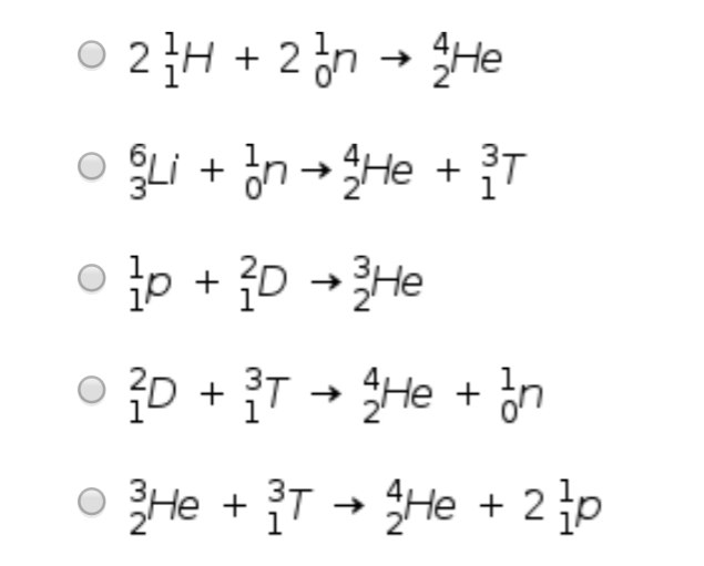 ### Nuclear Fusion Reactions

The image presents a series of nuclear fusion reactions. Each reaction shows how various nuclei combine to form different products. The equations can be described as follows:

1. \(\phantom{}^{2}_{1}\text{H} + \phantom{}^{2}_{0}\text{n} \rightarrow \phantom{}^{4}_{2}\text{He}\)
   
   In this reaction, two deuterium nuclei (\(\phantom{}^{2}_{1}\text{H}\)) and two neutrons (\(\phantom{}^{2}_{0}\text{n}\)) fuse to form a helium-4 nucleus (\(\phantom{}^{4}_{2}\text{He}\)).
   
2. \(\phantom{}^{6}_{3}\text{Li} + \phantom{}^{1}_{0}\text{n} \rightarrow \phantom{}^{4}_{2}\text{He} + \phantom{}^{3}_{1}\text{T}\)
   
   Here, a lithium-6 nucleus (\(\phantom{}^{6}_{3}\text{Li}\)) and a neutron (\(\phantom{}^{1}_{0}\text{n}\)) combine to produce a helium-4 nucleus (\(\phantom{}^{4}_{2}\text{He}\)) and a tritium nucleus (\(\phantom{}^{3}_{1}\text{T}\)).
   
3. \(\phantom{}^{1}_{1}\text{p} + \phantom{}^{2}_{1}\text{D} \rightarrow \phantom{}^{3}_{2}\text{He}\)
   
   In this reaction, a proton (\(\phantom{}^{1}_{1}\text{p}\)) and a deuterium nucleus (\(\phantom{}^{2}_{1}\text{D}\)) fuse to form a helium-3 nucleus (\(\phantom{}^{3}_{2}\text{He}\)).
   
4. \(\phantom{}^{2}_{1}\text{D} + \phantom{}^{3}_{1}\text{T} \rightarrow \phantom{}^{4}_{2}\text{He} + \phantom{}^{1}_{0}\text{n}\)
   
   This reaction involves a deuterium nucleus (\(\phantom{}^{2}_{1}\text{D}\)) and a tr