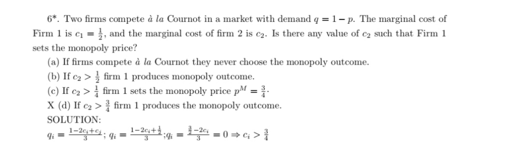 6*. Two firms compete à la Cournot in a market with demand q = 1- p. The marginal cost of
Firm 1 is c1 =}, and the marginal cost of firm 2 is c2. Is there any value of c2 such that Firm 1
%3D
sets the monopoly price?
(a) If firms compete à la Cournot they never choose the monopoly outcome.
(b) If c2 > firm 1 produces monopoly outcome.
(c) If c2 > firm 1 sets the monopoly price pM =
X (d) If c2 > firm 1 produces the monopoly outcome.
%3D
SOLUTION:
9i = -2c+cj.
1–2c;+.
Ii =
= 0 = c; >
