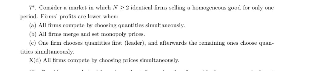 7*. Consider a market in which N 2 2 identical firms selling a homogeneous good for only one
period. Firms' profits are lower when:
(a) All firms compete by choosing quantities simultaneously.
(b) All firms merge and set monopoly prices.
(c) One firm chooses quantities first (leader), and afterwards the remaining ones choose quan-
tities simultaneously.
X(d) All firms compete by choosing prices simultaneously.
