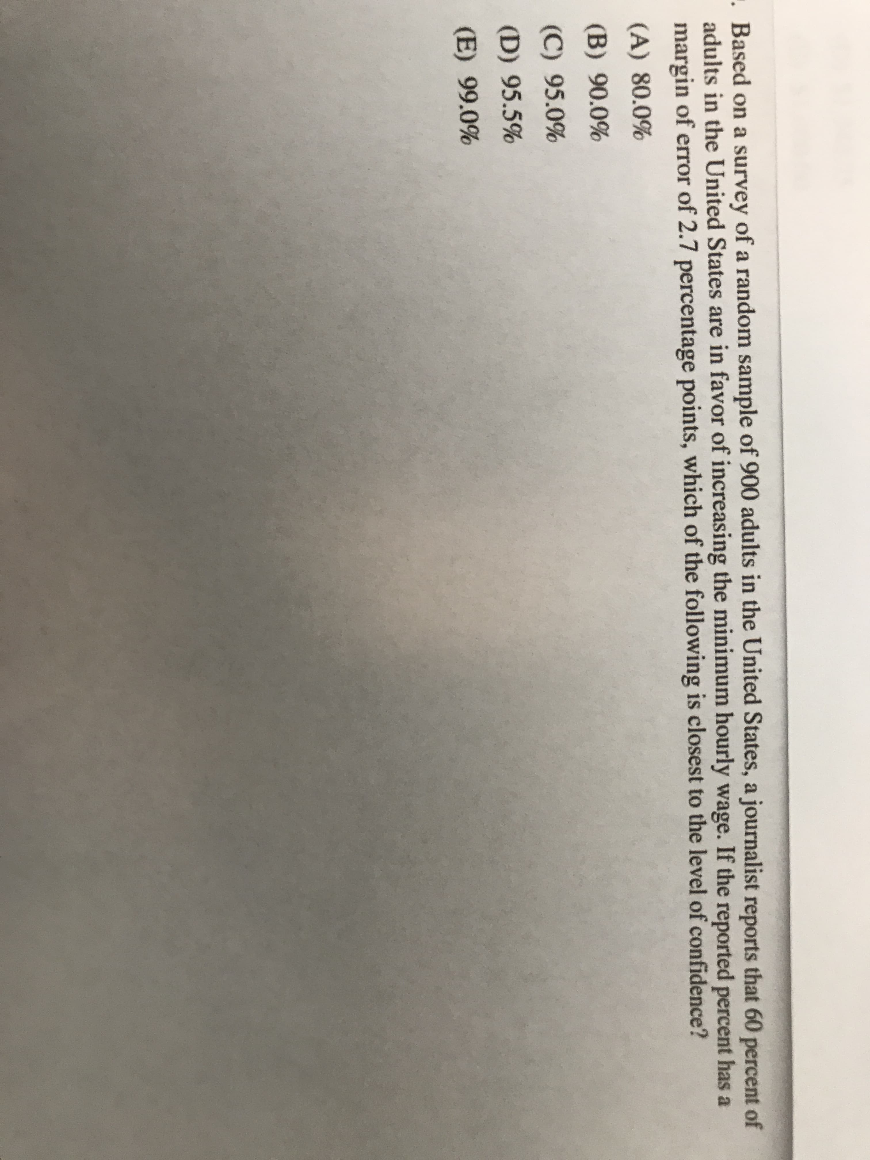 Based on a survey of a random sample of 900 adults in the United States, a journalist reports that 60 perc
adults in the United States are in favor of increasing the minimum hourly wage. If the reported percent ha
margin of error of 2.7 percentage points, which of the following is closest to the level of confidence?
