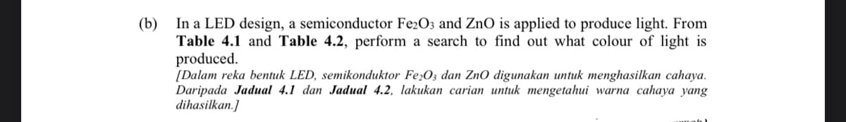 In a LED design, a semiconductor Fe2O3 and ZnO is applied to produce light. From
Table 4.1 and Table 4.2, perform a search to find out what colour of light is
produced.
[Dalam reka bentuk LED, semikonduktor Fe;O3 dan ZnO digunakan untuk menghasilkan cahaya.
Daripada Jadual 4.1 dan Jadual 4.2, lakukan carian untuk mengetahui warna cahaya yang
dihasilkan.]
(b)
