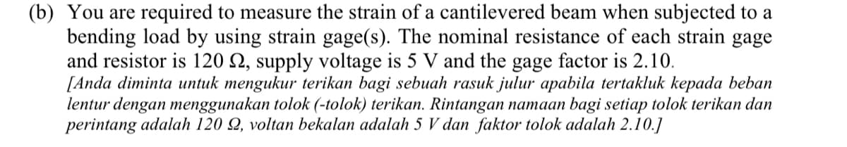 (b) You are required to measure the strain of a cantilevered beam when subjected to a
bending load by using strain gage(s). The nominal resistance of each strain gage
and resistor is 120 Q, supply voltage is 5 V and the gage factor is 2.10.
[Anda diminta untuk mengukur terikan bagi sebuah rasuk julur apabila tertakluk kepada beban
lentur dengan menggunakan tolok (-tolok) terikan. Rintangan namaan bagi setiap tolok terikan dan
perintang adalah 120 Q, voltan bekalan adalah 5 V dan faktor tolok adalah 2.10.]
