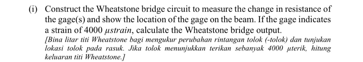 (i) Construct the Wheatstone bridge circuit to measure the change in resistance of
the gage(s) and show the location of the gage on the beam. If the
a strain of 4000 µstrain, calculate the Wheatstone bridge output.
[Bina litar titi Wheatstone bagi mengukur perubahan rintangan tolok (-tolok) dan tunjukan
lokasi tolok pada rasuk. Jika tolok menunjukkan terikan sebanyak 4000 µterik, hitung
keluaran titi Wheatstone.]
gage
indicates
