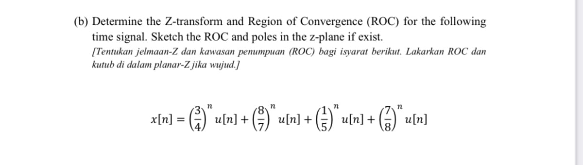 (b) Determine the Z-transform and Region of Convergence (ROC) for the following
time signal. Sketch the ROC and poles in the z-plane if exist.
[Tentukan jelmaan-Z dan kawasan penumpuan (ROC) bagi isyarat berikut. Lakarkan ROC dan
kutub di dalam planar-Z jika wujud.]
n
n
= G)`u[n] + () uln] + (e) uln] +
x[n]:
