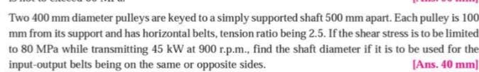 Two 400 mm diameter pulleys are keyed to a simply supported shaft 500 mm apart. Each pulley is 100
mm from its support and has horizontal belts, tension ratio being 2.5. If the shear stress is to be limited
to 80 MPa while transmitting 45 kW at 900 r.p.m., find the shaft diameter if it is to be used for the
input-output belts being on the same or opposite sides.
[Ans. 40 mm]
