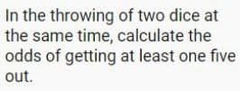 In the throwing of two dice at
the same time, calculate the
odds of getting at least one five
out.
