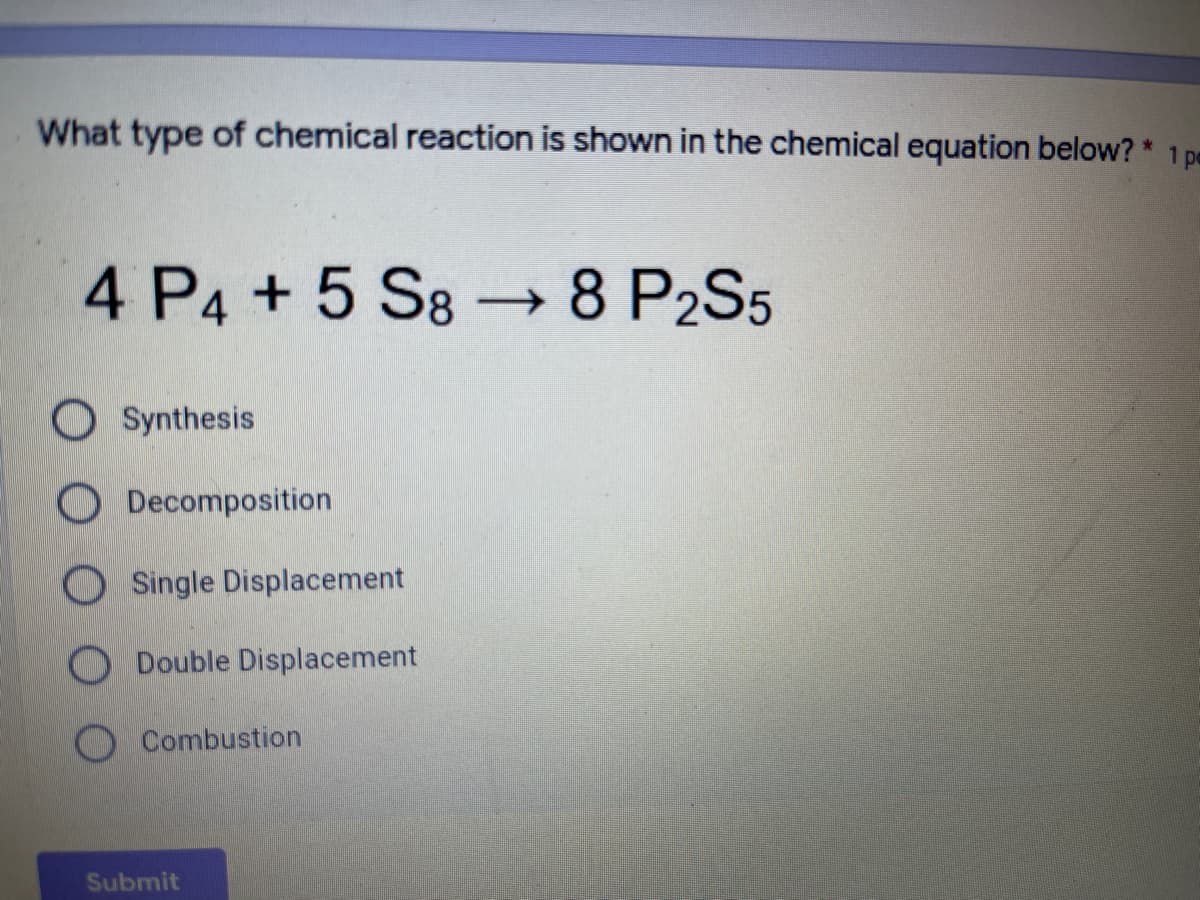 What type of chemical reaction is shown in the chemical equation below? * 1 pe
4 P4 +5 S8 → 8 P2S5
O Synthesis
O Decomposition
O Single Displacement
O Double Displacement
O Combustion
Submit
