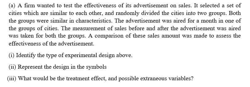 (a) A firm wanted to test the effectiveness of its advertisement on sales. It selected a set of
cities which are similar to each other, and randomly divided the cities into two groups. Both
the groups were similar in characteristics. The advertisement was aired for a month in one of
the groups of cities. The measurement of sales before and after the advertisement was aired
was taken for both the groups. A comparison of these sales amount was made to assess the
effectiveness of the advertisement.
(i) Identify the type of experimental design above.
(ii) Represent the design in the symbols
(iii) What would be the treatment effect, and possible extraneous variables?
