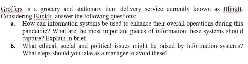 Groffers is a grocery and stationary item delivery service currently known as Blinklt.
Considering Blinklt, answer the following questions:
How can information systems be used to enhance their overall operations during this
pandemic? What are the most important pieces of information these systems should
capture? Explain in brief.
What ethical, social and political issues might be raised by information systems?
What steps should you take as a manager to avoid these?
