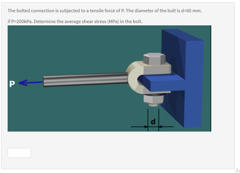 The bolted connection is subjected to a tensile force of P. The diameter of the bolt is d=60 mm.
if P=200kPa. Determine the average shear stress (MPa) in the bolt.
