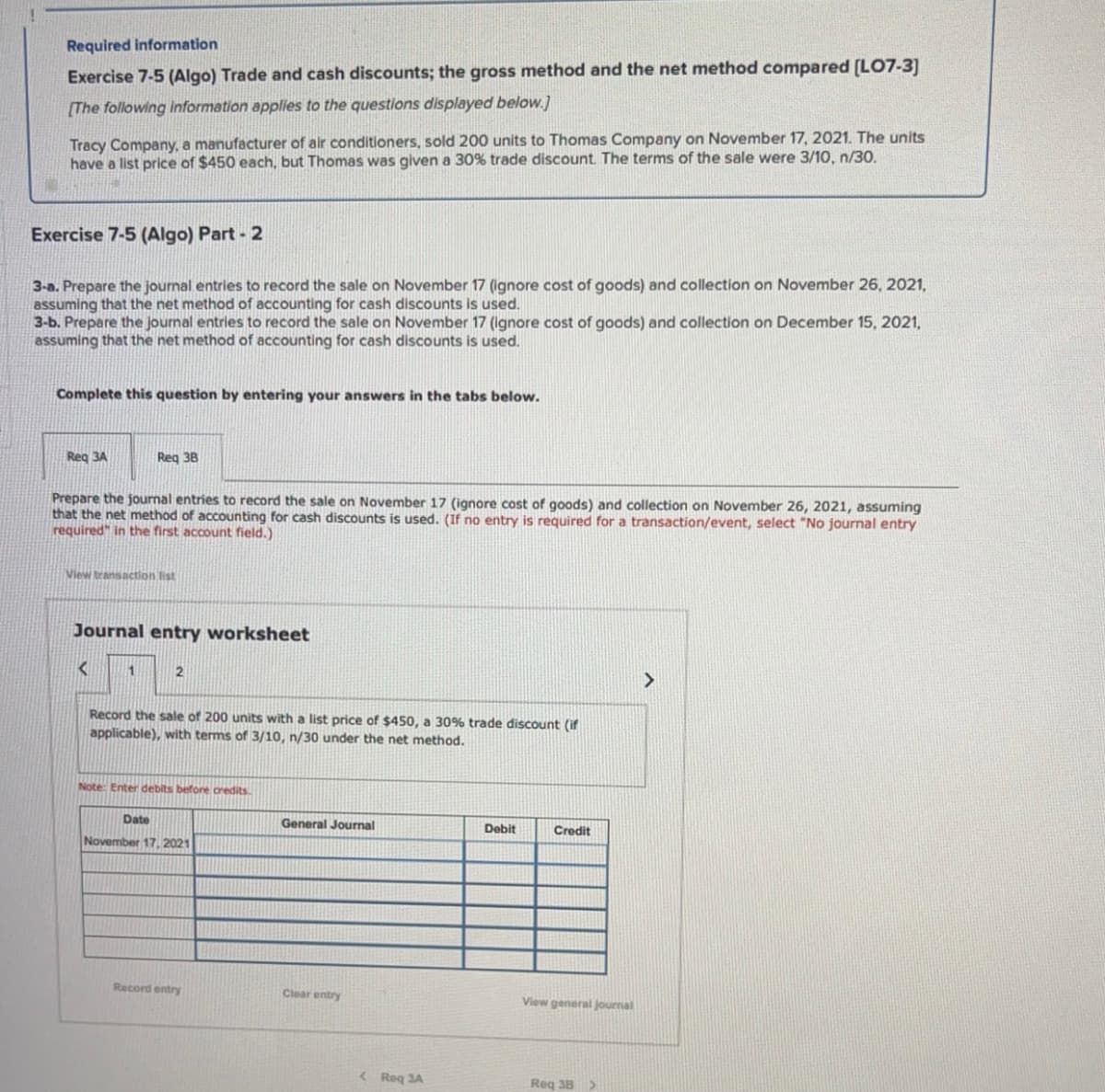 Required information
Exercise 7-5 (Algo) Trade and cash discounts; the gross method and the net method compared [LO7-3]
[The following information applies to the questions displayed below.]
Tracy Company, a manufacturer of air conditioners, sold 200 units to Thomas Company on November 17, 2021. The units
have a list price of $450 each, but Thomas was given a 30% trade discount. The terms of the sale were 3/10, n/30.
Exercise 7-5 (Algo) Part - 2
3-a. Prepare the journal entries to record the sale on November 17 (ignore cost of goods) and collection on November 26, 2021,
assuming that the net method of accounting for cash discounts is used.
3-b. Prepare the journal entries to record the sale on November 17 (ignore cost of goods) and collection on December 15, 2021,
assuming that the net method of accounting for cash discounts is used.
Complete this question by entering your answers in the tabs below.
Req 3A
Prepare the journal entries to record the sale on November 17 (ignore cost of goods) and collection on November 26, 2021, assuming
that the net method of accounting for cash discounts is used. (If no entry is required for a transaction/event, select "No journal entry
required" in the first account field.)
Req 38
View transaction list
Journal entry worksheet
<
1
2
Record the sale of 200 units with a list price of $450, a 30% trade discount (if
applicable), with terms of 3/10, n/30 under the net method.
Note: Enter debits before credits.
Date
November 17, 2021
Record entry
General Journal
Clear entry
<Roq 3A
Debit
Credit
View general journal
Req 38 >
>