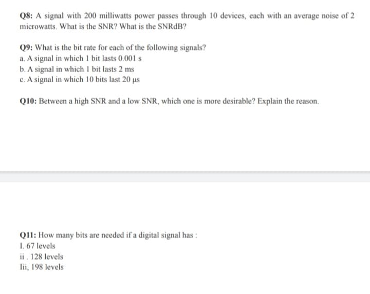 Q8: A signal with 200 milliwatts power passes through 10 devices, each with an average noise of 2
microwatts. What is the SNR? What is the SNRdB?
Q9: What is the bit rate for each of the following signals?
a. A signal in which 1 bit lasts 0.001 s
b. A signal in which 1 bit lasts 2 ms
c. A signal in which 10 bits last 20 µs
Q10: Between a high SNR and a low SNR, which one is more desirable? Explain the reason.
Q11: How many bits are needed if a digital signal has :
1. 67 levels
ii. 128 levels
Iii, 198 levels