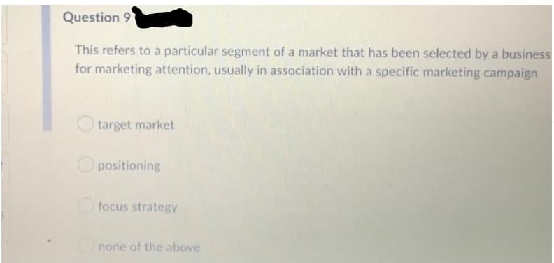 Question 9
This refers to a particular segment of a market that has been selected by a business
for marketing attention, usually in association with a specific marketing campaign
target market
positioning
focus strategy
none of the above