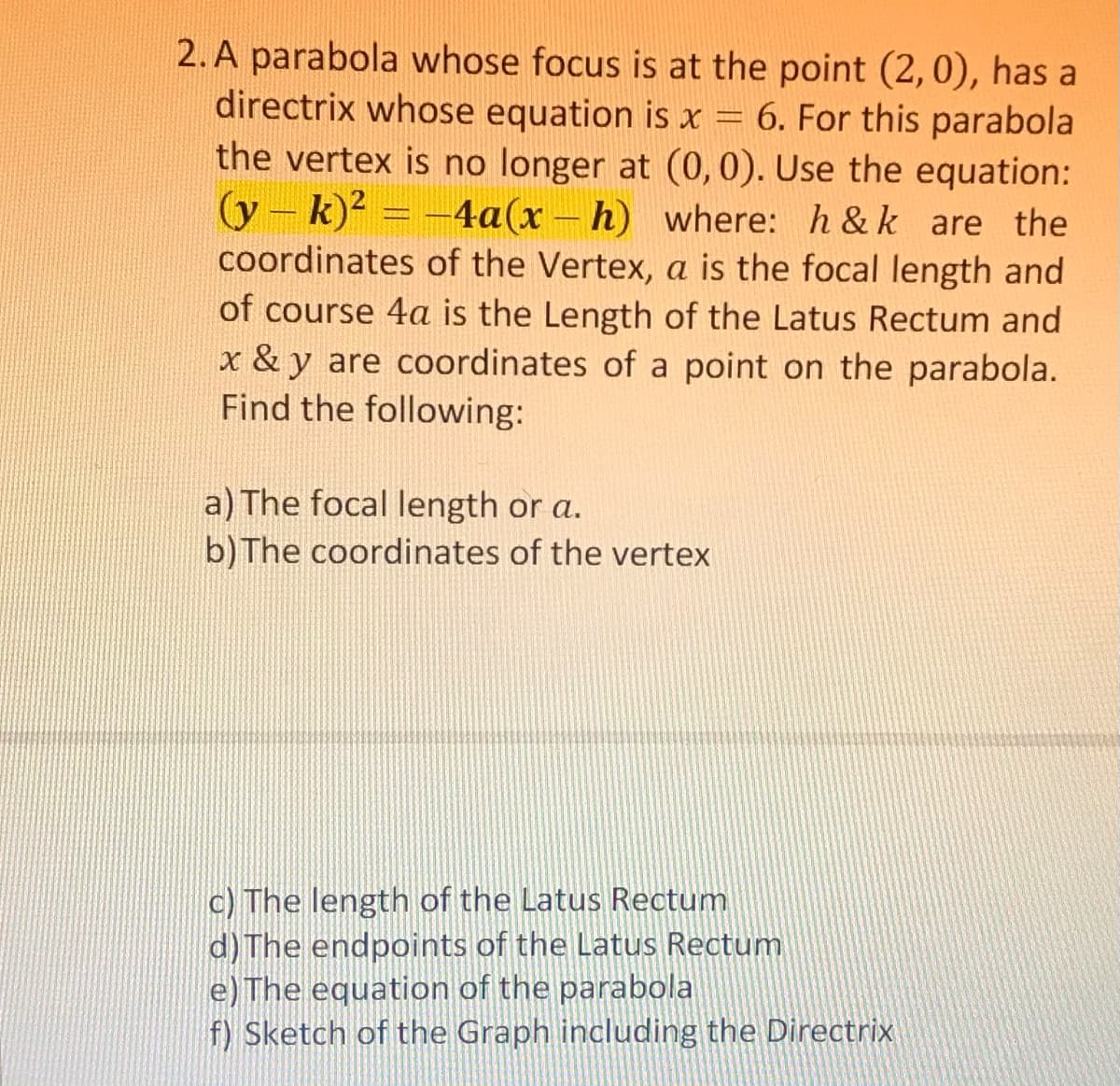 2. A parabola whose focus is at the point (2,0), has a
directrix whose equation is x = 6. For this parabola
the vertex is no longer at (0,0). Use the equation:
(y - k)? = -4a(x – h) where: h & k are the
coordinates of the Vertex, a is the focal length and
of course 4a is the Length of the Latus Rectum and
x & y are coordinates of a point on the parabola.
Find the following:
a) The focal length or a.
b) The coordinates of the vertex
c) The length of the Latus Rectum
d) The endpoints of the Latus Rectum
e) The equation of the parabola
f) Sketch of the Graph including the Directrix
