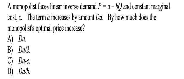 A monopolist faces linear inverse demand P = a – bQ and constant marginal
cost, c. The term a increases by amount Da. By how much does the
monopolist' optimal price increase?
А) Da.
В) Dal.
C) Da-c.
D) Da/b.
