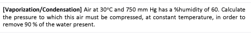 [Vaporization/Condensation] Air at 30°C and 750 mm Hg has a %humidity of 60. Calculate
the pressure to which this air must be compressed, at constant temperature, in order to
remove 90 % of the water present.
