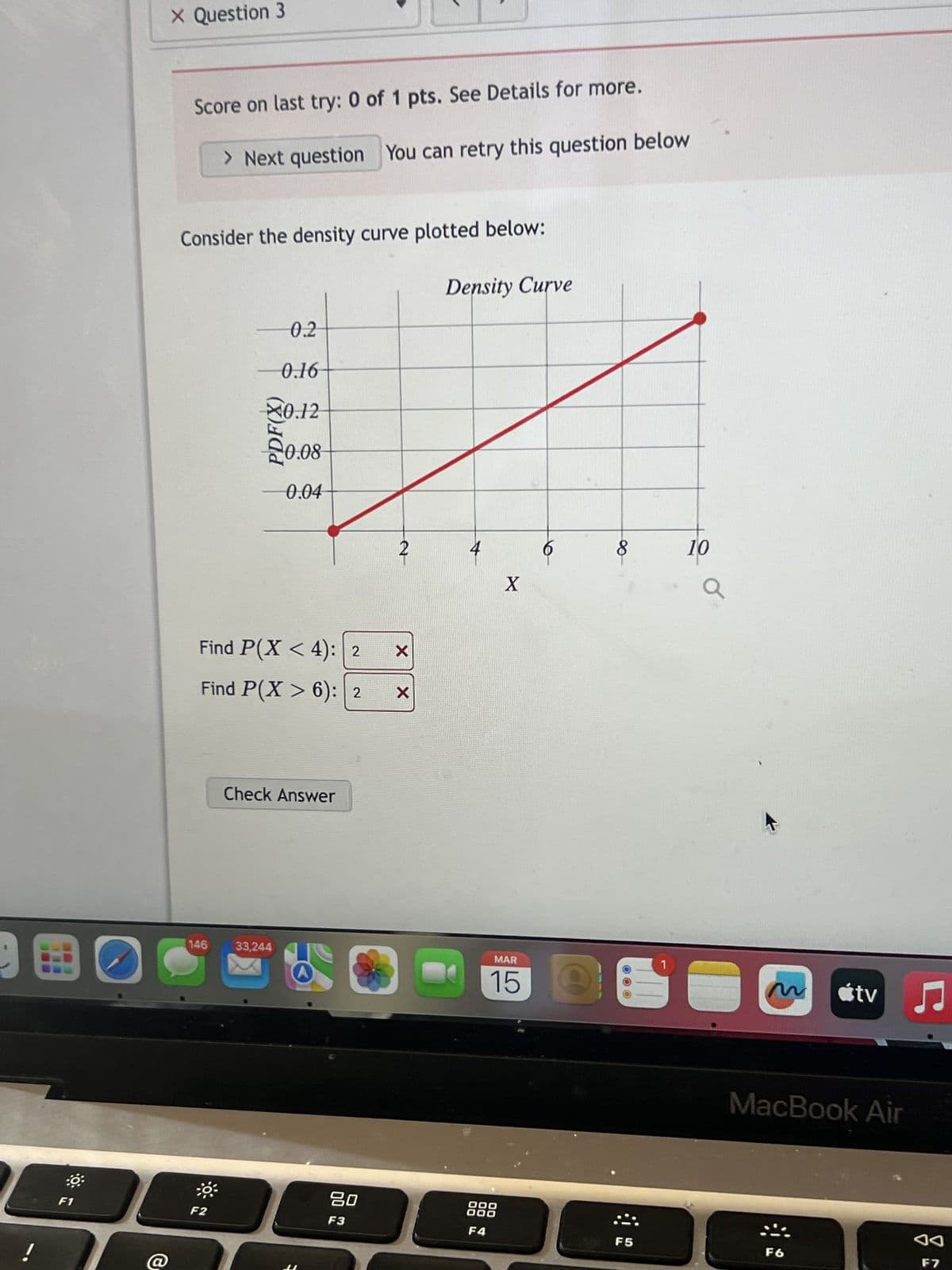 X Question 3
Score on last try: 0 of 1 pts. See Details for more.
> Next question You can retry this question below
Consider the density curve plotted below:
0.2
0.16
0.12
20.08
0.04
Find P(X <4): 2 Х
Find P(X > 6): 2
X
146
Check Answer
Density Curve
4
X
33,244
MAR
15
00
8
10
tv ♫
MacBook Air
80
000
000
F1
F2
F3
F4
F5
F6
AA
F7