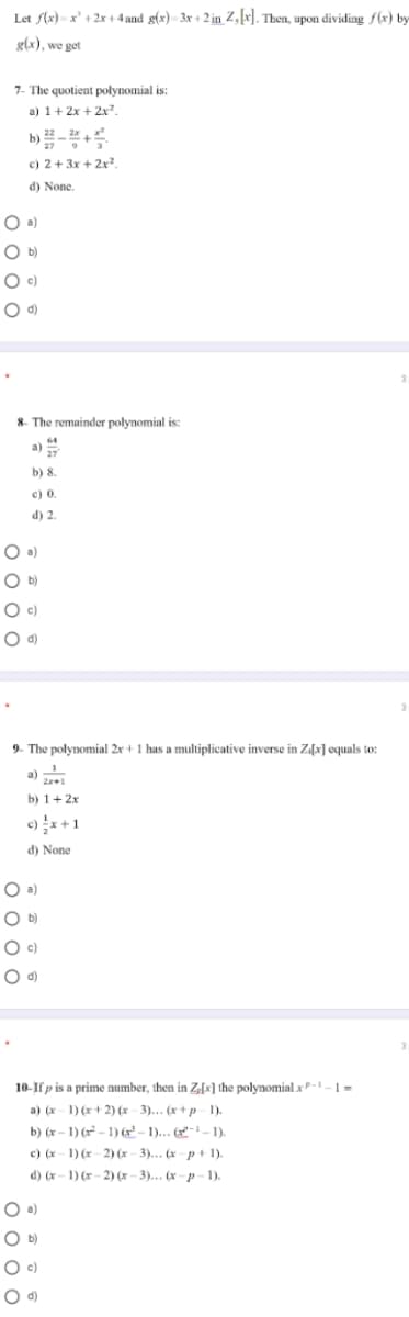 Let f(x) - x' + 2x + 4 and g(x) - 3x + 2 in Z,x]. Then, upon dividing f(x) by
g(x), we get
7- The quotient polynomial is:
a) 1+ 2x + 2x.
b) 2-2
27
c) 2+ 3x + 2x².
d) None.
O a)
O b)
O c)
O d)
8- The remainder polynomial is:
a)
b) 8.
c) 0.
d) 2.
O a)
O b)
O c)
9. The polynomial 2x + 1 has a multiplicative inverse in Z[x] equals to:
a)
b) 1+ 2x
c)x +1
d) None
O a)
O b)
10-If p is a prime number, then in Z[x] the polynomial x P -1 – 1 =
a) (x- 1) (x + 2) (x - 3)... (x+ p- 1).
b) (x - 1) (r - 1) (x² – 1)... (x"- – 1).
c) (x- 1) (r 2) (x- 3)... (x- p+1).
d) (x- 1) (r- 2) (x – 3)... (x -p-1).
O b)
O c)
O d)
