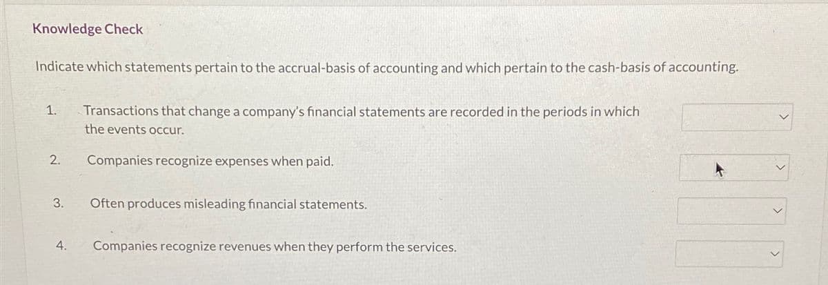 Knowledge Check
Indicate which statements pertain to the accrual-basis of accounting and which pertain to the cash-basis of accounting.
1. Transactions that change a company's financial statements are recorded in the periods in which
the events occur.
2.
3.
4.
Companies recognize expenses when paid.
Often produces misleading financial statements.
Companies recognize revenues when they perform the services.