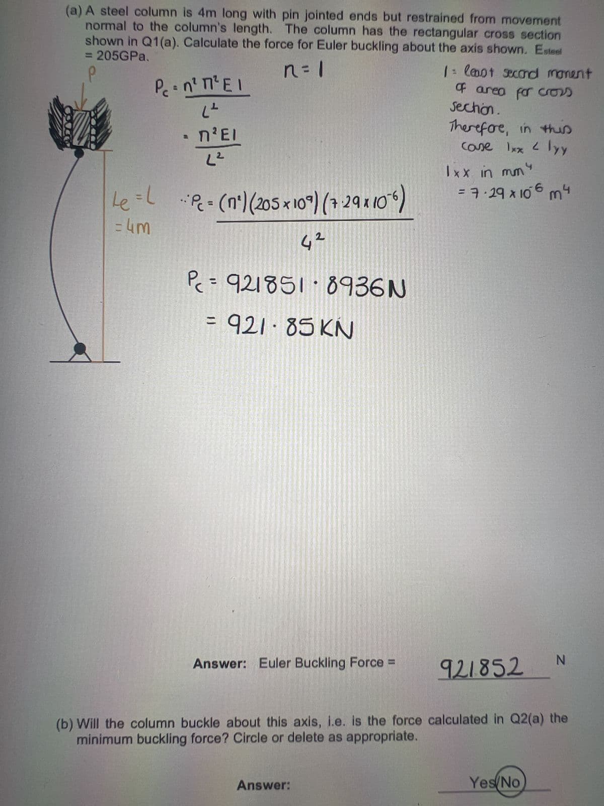 (a) A steel column is 4m long with pin jointed ends but restrained from movement
normal to the column's length. The column has the rectangular cross section
shown in Q1(a). Calculate the force for Euler buckling about the axis shown. Esteel
= 205GPa.
Р
n=1
Pe=n² 1² EI
(²
- n²EI
L²
=L
Le = Pc- (nº) (205 × 10°) (729x10²6)
= 4m
2
4²
Pc = 921851-8936N
= 921-85 KN
Answer: Euler Buckling Force =
Answer:
1 = least second moment
of area for cross
section.
Therefore, in this
case 1xx <lyy
1xx in mmy
= 7.29 x 106 m4
921852
(b) Will the column buckle about this axis, i.e. is the force calculated in Q2(a) the
minimum buckling force? Circle or delete as appropriate.
N
Yes/No