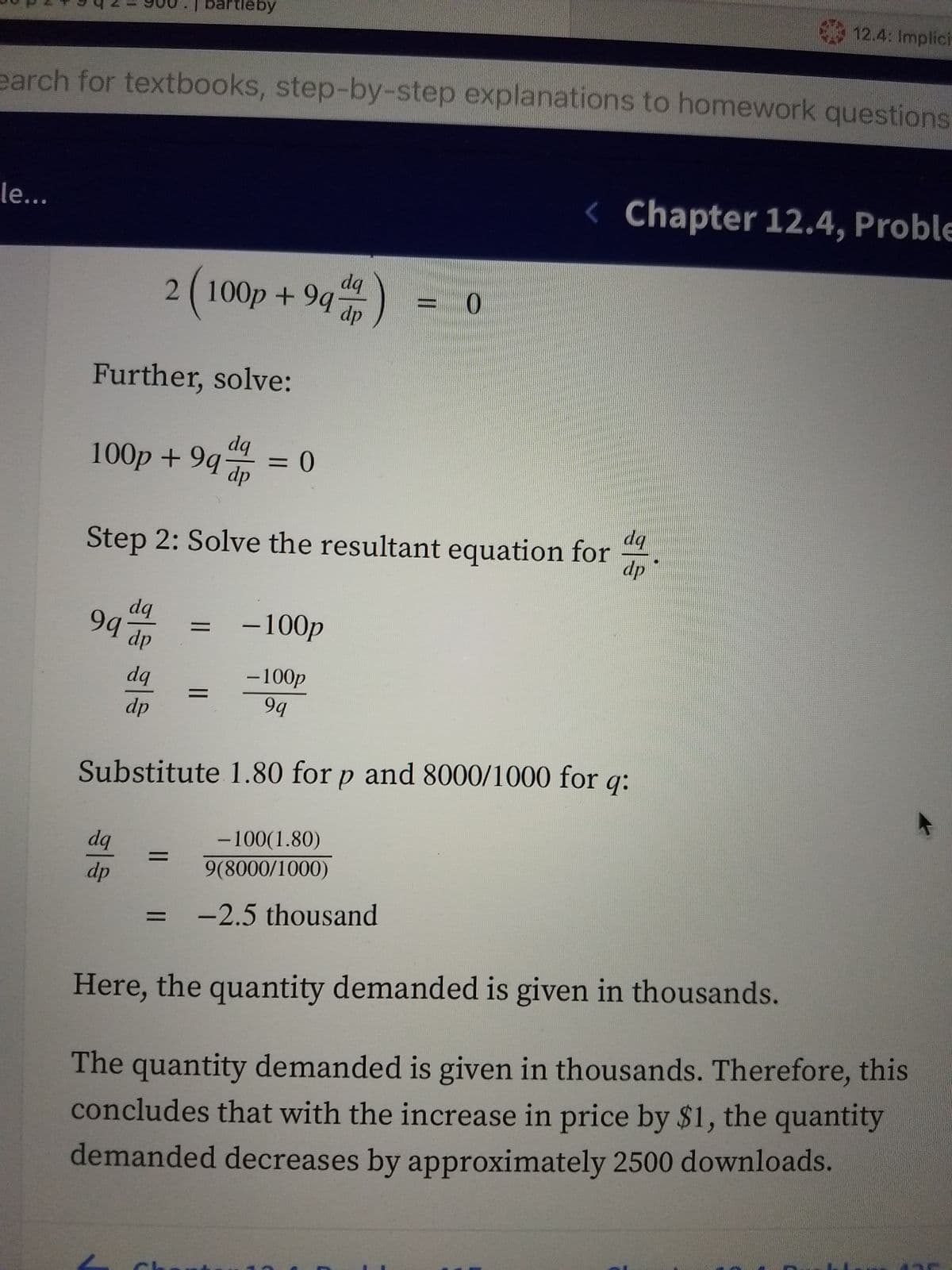 12.4: Implici
artleby
100p + 94 ap
earch for textbooks, step-by-step explanations to homework questions
< Chapter 12.4, Proble
le...
dq
2(100p +9q
dp
Further, solve:
dq
%3D
dq
Step 2: Solve the resultant equation for
dp
dq
94
-100p
dp
-100p
99
dq
%3D
dp
Substitute 1.80 for p and 8000/1000 for q:
dq
-100(1.80)
%3D
dp
9(8000/1000)
%3D
-2.5 thousand
Here, the quantity demanded is given in thousands.
The quantity demanded is given in thousands. Therefore, this
concludes that with the increase in price by $1, the quantity
demanded decreases by approximately 2500 downloads.
