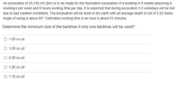 An excavation of 25,750 m3 (bm) is to be made for the foundation excavation of a building in 5 weeks assuming 6
workdays per week and 8 hours working time per day. It is expected that during excavation 5.0 workdays will be lost
due to bad weather conditions. The excavation will be done in dry earth with an average depth of cut of 3,25 meter.
Angle of swing is about 90°. Estimated working time in an hour is about 51 minutes.
Determine the minimum size of the backhoe if only one backhoe will be used?
O 1.25 cu yd
O 1.00 cu yd
2.00 cu yd
O 1.50 cu yd
O 1.75 cu yd
