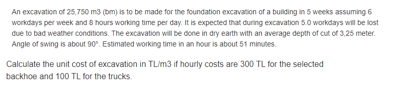 An excavation of 25,750 m3 (bm) is to be made for the foundation excavation of a building in 5 weeks assuming 6
workdays per week and 8 hours working time per day. It is expected that during excavation 5.0 workdays will be lost
due to bad weather conditions. The excavation will be done in dry earth with an average depth of cut of 3,25 meter.
Angle of swing is about 90°. Estimated working time in an hour is about 51 minutes.
Calculate the unit cost of excavation in TL/m3 if hourly costs are 300 TL for the selected
backhoe and 100 TL for the trucks.
