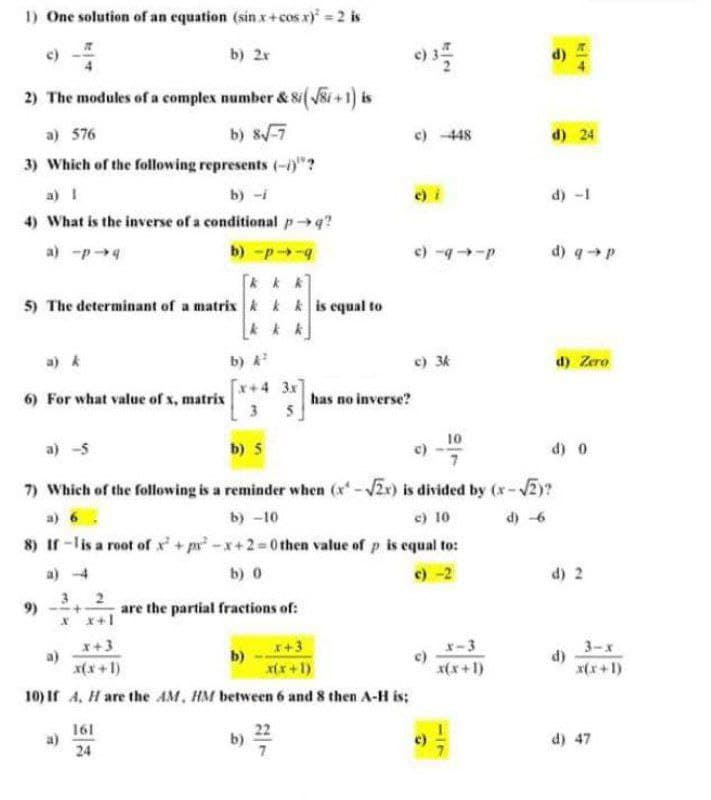 1) One solution of an equation (sin x+cos x) =2 is
c)
b) 2r
2) The modules of a complex number & 8i( ši +1) is
a) 576
b) 8-7
c) 448
d) 24
3) Which of the following represents (-)"?
a) 1
b) -i
d) -1
4) What is the inverse of a conditional pq?
a) -p4
b) -p-
c) -9-P
d) qp
5) The determinant of a matrix k kk is equal to
a) k
b)
c) 3k
d) Zero
[x+4 3x
6) For what value of x, matrix
3
has no inverse?
b) 5
10
c)
d) 0
a) -5
7) Which of the following is a reminder when (x-2x) is divided by (x-V2y?
a) 6
b) -10
c) 10
d) -6
8) Ir -lis a root of x + pr -x+2=0 then value of p is equal to:
a) 4
b) 0
c) -2
d) 2
9)
2
are the partial fractions of:
x+3
a)
x(x+1)
x-3
3-х
d)
x(x +1)
b)
I+3
x(x +1)
x(x+1)
10) If 4, H are the AM, HM between 6 and 8 then A-H is;
161
a)
24
22
b)
d) 47
