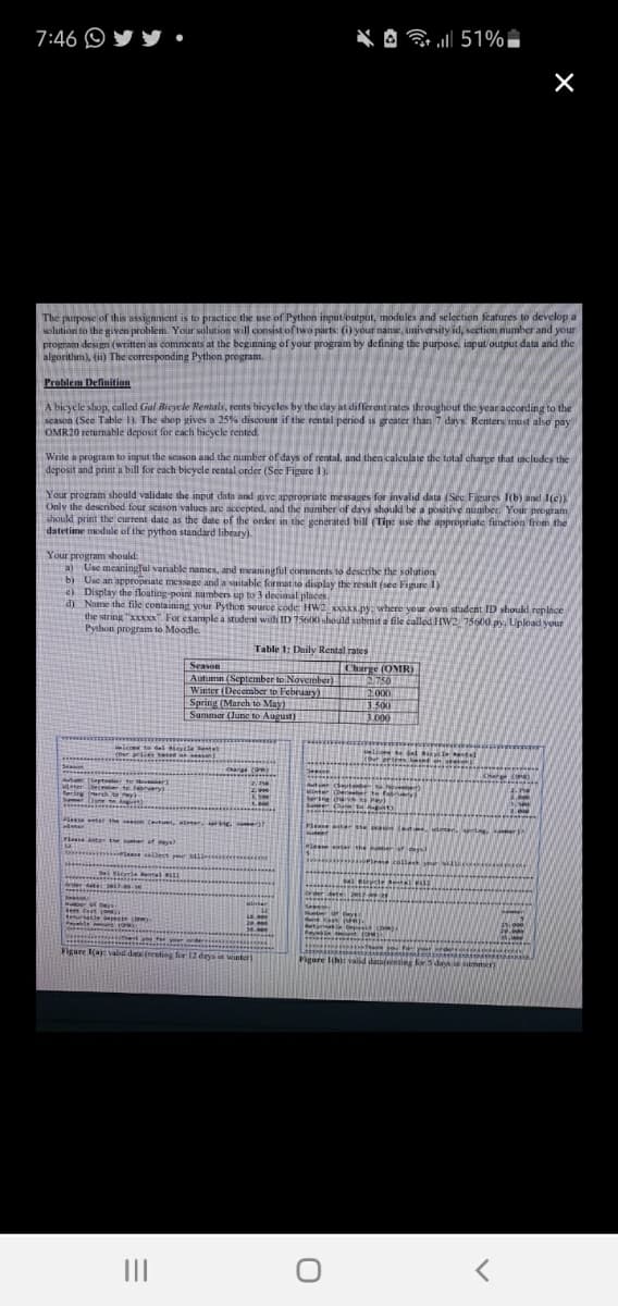 7:46 O
* A 51%
The purpose of this assignment is to practice the use of Python input/output, modules and selection features to develop a
solution to the given problem. Your solution will consist of two parts: (i) your name, university id, section mumber and your
program design (written as comments at the beginning of your program by defining the purpose, input output data and the
algorithm), (ii) The corresponding Python program.
Problem Definition
A bicyele shop, called Gal Bicycle Rentals, rents bicyeles by the day at different rates throughout the year according to the
season (See Table 1). The shop gives a 25% discount if the rental period is greater than 7 days. Renters must also pay
OMR20 returnable deposit for each bicycle rented.
Write a program to input the season and the number of days of rental, and then calculate the total charge that includes the
deposit and print a bill for each bicycle rental order (Sec Figure 1).
Your program should validate the input data and give appropriate messages for invalid data (See Figures 1b) and I(c))
Only the deserbod four season values are accepted, and the number of days should be a positive number, Your program
should print the current date as the date of the onder in the generated bill (Tip: use the appropriate function from the
datetime module of the python standard library).
Your program should
a) Use meaningTul vanable names, and meaningful comments to deseribe the solution
b) Use an appropriate message and a suitable format to display the result (see Figure 1)
e) Display the floating-point numbers up to 3 decimal places
d) Name the file containing your Python source code HW2XANXX.py:where your ovwn student ID should replace
the string "xxxxx" For example a student with ID 75600 should submit a file called HW2 75600.py, Upload your
Python program to Moodle.
Table 1: Daily Rental rates
Season
Charge (OMR)
2750
2.000
Autumn (September to November)
Winter (December to February)
Spring (March to May)
Summer (June to August)
3.500
3.000
le t dal iyle etal
(Our priies tese osesan)
cour
Cange oy
ap er to Moveer)
Sebrery)
Aut detee ve
EMinter Dereer te w
ring (rgh e
Smer
2.00
seson (tes, ter riG !
Please son (ed .uleedapri ter
2easnterthe her of eys
o te allect yr iie
)
enter the er or d
del Birl Rental 1
sevcle t
stal
Grder ate 2
order dat
7-09-28
teer Cest co)
sable bepesir (
Nuete orDys
Cy for your
Figure 1(a) valid data (resting for 12 days in winter)
Figure Ih) valid datafnenting for S davs i smer)
II
