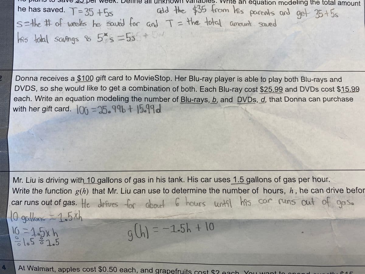 all
te an equation modeling the total amount
Gdd the $35 from kis parents and get 35+5s
he has saved. T=35 +55
%3D
s=the # of weeis he saved for and T = the total amount saved
has talal sangs 88 5%s=55 + 5w
Donna receives a $100 gift card to MovieStop. Her Blu-ray player is able to play both Blu-rays and
DVDS, so she would like to get a combination of both. Each Blu-ray cost $25.99 and DVDS cost $15.99
each. Write an equation modeling the number of Blu-rays, b, and DVDs, d, that Donna can purchase
with her gift card. 100 =25.99bt 15.99d
Mr. Liu is driving with 10 gallons of gas in his tank. His car uses 1.5 gallons of gas per hour.
Write the function g(h) that Mr. Liu can use to determine the number of hours, h, he can drive befor
6 hours until has car rums cut of goas.
car runs out of gas. He drfuves for about
Tel
10 gallons = 1.5xh
16 =1.5xh
8:1.51.5
=-15h + 10
4
At Walmart, apples cost $0.50 each, and grapefruits cost $2 each Youwant to cnor
