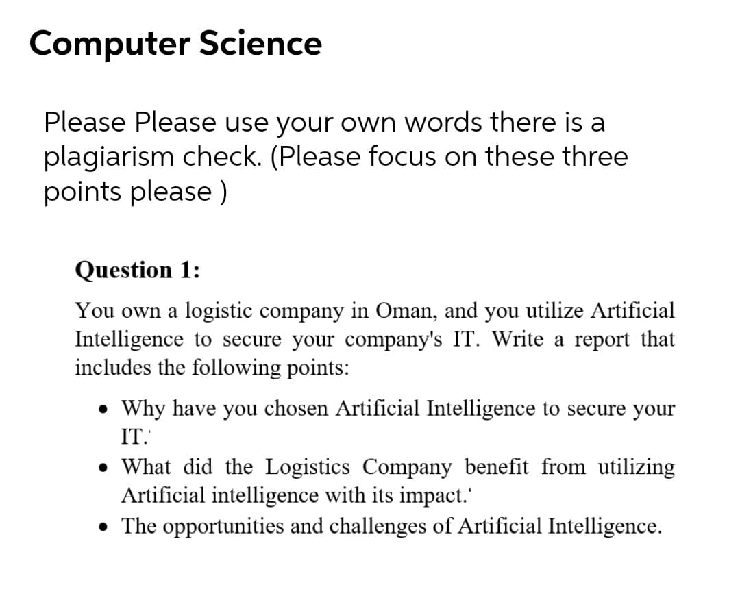 Computer Science
Please Please use your own words there is a
plagiarism check. (Please focus on these three
points please )
Question 1:
You own a logistic company in Oman, and you utilize Artificial
Intelligence to secure your company's IT. Write a report that
includes the following points:
• Why have you chosen Artificial Intelligence to secure your
IT.
• What did the Logistics Company benefit from utilizing
Artificial intelligence with its impact.'
• The opportunities and challenges of Artificial Intelligence.
