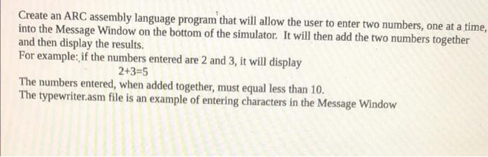 Create an ARC assembly language program that will allow the user to enter two numbers, one at a time,
into the Message Window on the bottom of the simulator. It will then add the two numbers together
and then display the results.
For example: if the numbers entered are 2 and 3, it will display
2+3=5
The numbers entered, when added together, must equal less than 10.
The typewriter.asm file is an example of entering characters in the Message Window
