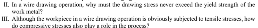 II. In a wire drawing operation, why must the drawing stress never exceed the yield strength of the
work metal?
III. Although the workpiece in a wire drawing operation is obviously subjected to tensile stresses, how
do compressive stresses also play a role in the process?
