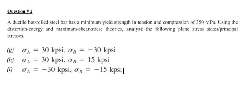 Question # 2
A ductile hot-rolled steel bar has a minimum yield strength in tension and compression of 350 MPa. Using the
distortion-energy and maximum-shear-stress theories, analyze the following plane stress states/principal
stresses.
30 kpsi, og = - 30 kpsi
OA =
30 kpsi, oß = 15 kpsi
OA = -30 kpsi, oß = -15 kpsi|
(g)
(h)
(i)
- 15 kpsi|
