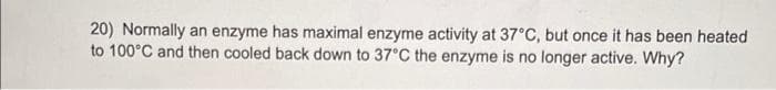 20) Normally an enzyme has maximal enzyme activity at 37°C, but once it has been heated
to 100°C and then cooled back down to 37°C the enzyme is no longer active. Why?
