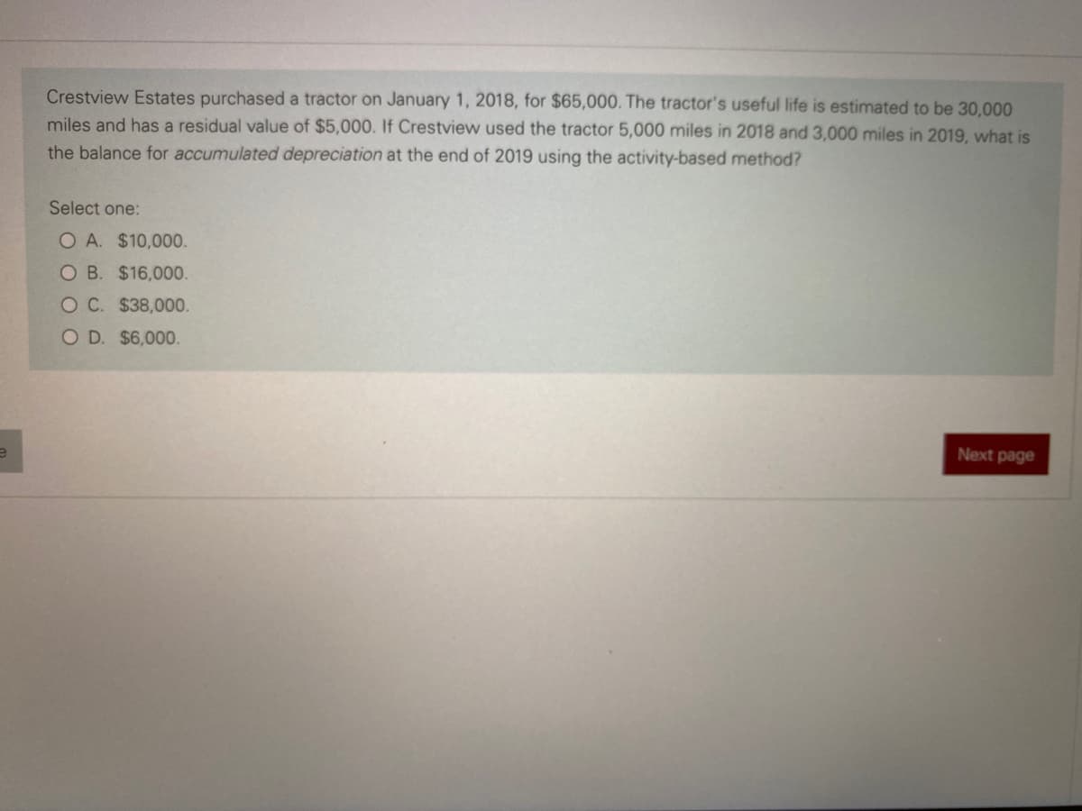 Crestview Estates purchased a tractor on January 1, 2018, for $65,000. The tractor's useful life is estimated to be 30,000
miles and has a residual value of $5,000. If Crestview used the tractor 5,000 miles in 2018 and 3,000 miles in 2019, what is
the balance for accumulated depreciation at the end of 2019 using the activity-based method?
Select one:
O A. $10,000.
O B. $16,000.
OC. $38,000.
OD. $6,000.
Next page