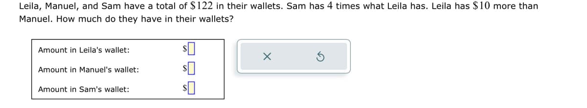 Leila, Manuel, and Sam have a total of $122 in their wallets. Sam has 4 times what Leila has. Leila has $10 more than
Manuel. How much do they have in their wallets?
Amount in Leila's wallet:
Amount in Manuel's wallet:
Amount in Sam's wallet:
$
$0
$0
X