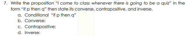 7. Write the proposition "I come to class whenever there is going to be a quiz" in the
form "if p then q" then state its converse, contrapositive, and inverse.
a. Conditional "if p then q"
b. Converse:
c. Contrapositive:
d. Inverse:
