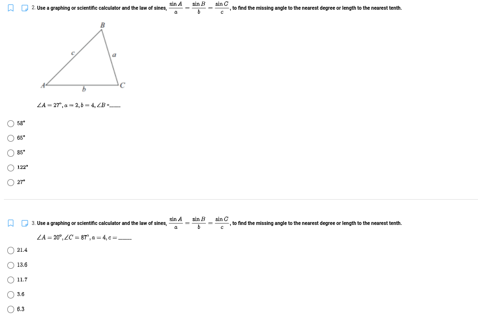 2. Use a graphing or scientific calculator and the law of sines,
sin A
sin B
sin C
,to find the missing angle to the nearest degree or length to the nearest tenth.
LA = 27", a = 2,6 = 4, ZB =
O 58°
O 65°
O 85°
122°
O 27"
A Q 3. Use a graphing or scientific calculator and the law of sines,
sin A
sin B
sin C
,to find the missing angle to the nearest degree or length to the nearest tenth.
=
ZA = 20°, ZC = 87°, a = 4, c =_
O 21.4
O 13.6
O 11.7
O 3.6
O 6.3
O O O O O
O O O O O
