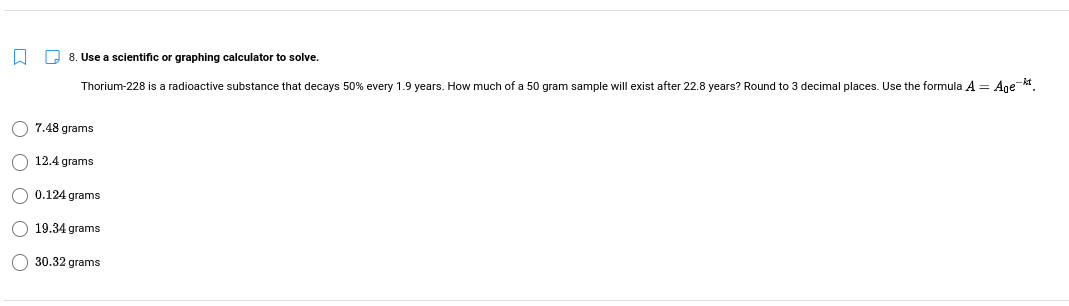 O 8. Use a scientific or graphing calculator to solve.
Thorium-228 is a radioactive substance that decays 50% every 1.9 years. How much of a 50 gram sample will exist after 22.8 years? Round to 3 decimal places. Use the formula A = Ane .
7.48 grams
12.4 grams
O 0.124 grams
O 19.34 grams
O 30.32 grams
