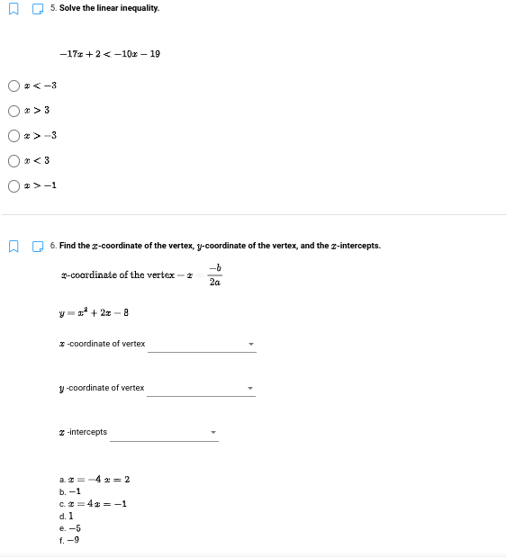 5. Solve the linear inequality.
-17x +2< -10x – 19
O a < -3
O * > 3
O*>-3
O * < 3
O a>-1
6. Find the r-coordinate of the vertex, y-coordinate of the vertex, and the z-intercepts.
0-coordinate of the vertex -2
2a
y = a* + 2x – 8
Z-coordinate of vertex
y -coordinate of vertex
I -intercepts
a. * = -4 2 = 2
b. -1
C. * = 42 = -1
d. 1
е. — 5
f. -9
