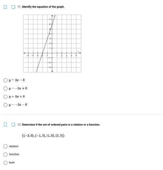 11. Identify the equation of the graph.
Oy- 3 – 6
Oy--32 + 6
Oy = 3z + 6
Ov--32 – 6
W U 12. Determine if the set of ordered pairs is a relation or a function.
{(-3, 0), (-1, 3), (1,0), (3, 3)}
relation
function
both
O O
