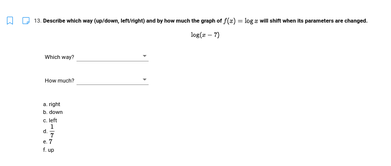 13. Describe which way (up/down, left/right) and by how much the graph of f(x) = log a will shift when its parameters are changed.
%3D
log(æ – 7)
Which way?
How much?
a. right
b. down
c. left
1
d.
е. 7
f. up
